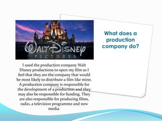 What does a production company do?I used the production company Walt Disney productions to open my film as I feel that they are the company that would be most likely to distribute a film like mine. A production company is responsible for the development of a production and they may also be responsible for funding. They are also responsible for producing films, radio, a television programme and new media. 