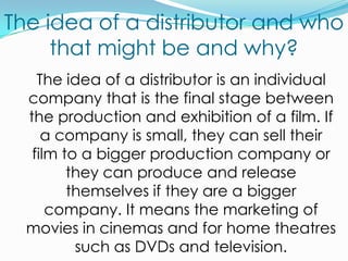The idea of a distributor and who that might be and why?	The idea of a distributor is an individual company that is the final stage between the production and exhibition of a film. If a company is small, they can sell their film to a bigger production company or they can produce and release themselves if they are a bigger company. It means the marketing of movies in cinemas and for home theatres such as DVDs and television.