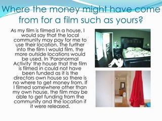 Where the money might have come from for a film such as yours?As my film is filmed in a house, I would say that the local community may pay for me to use their location. The further into the film I would film, the more outside locations would be used. In 'Paranormal Activity' the house that the film is filmed in could not have been funded as it is the directors own house so there is no where to get money from. If I filmed somewhere other than my own house, the film may be able to get funding from the community and the location if it were released.