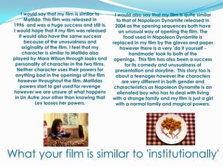 I would also say that my film is quite similar to that of Napoleon Dynamite released in 2004 as the opening sequences both have an unusual way of opening the film. The food used in Napoleon Dynamite is replaced in my film by the gloves and paper however there is a very 'do it yourself - handmade' look to both of the openings.  This film has also been a success for its comedy and unusualness of presentation and storyline.  This story too is about a teenager however the characters are very different in both gender and characteristics as Napoleon Dynamite is an alienated boy who has to deal with living with a strange family and my film is just a girl with a normal family and magical powers. I would say that my film is similar to Matilda. This film was released in 1996  and was a huge success and still is. I would hope that if my film was released it would also have the same success because of the unusualness and originality of the film. I feel that my character is similar to Matilda also played by Mara Wilson through looks and personality of character in the two films. Neither character uses their powers for anything bad in the openings of the film however throughout the film, Matildas powers start to get used for revenge however we are unsure of what happens in Un Autre Jour other than knowing that Lex looses her powers.What your film is similar to 'institutionally'