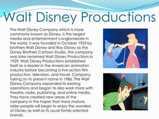 Walt Disney Productions	The Walt Disney Company which is more commonly known as Disney, is the largest media and entertainment conglomerate in the world. It was founded in October 1923 by brothers Walt Disney and Roy Disney as the Disney Brothers Cartoon Studio, the company was later renamed Walt Disney Productions in 1929. Walt Disney Productions established itself as a leader in the American animation industry before becoming a live-action film production, television, and travel. Company. Taking on its present name in 1986, The Walt Disney Company expanded its existing operations and began to also work more with theatre, radio, publishing, and online media. They have created new areas of the company in the hopes that more mature, older people will begin to enjoy the wonders of Disney as well as its usual family-oriented brands.