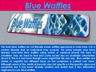 Blue Waffles
The term blue waffles do not literally mean waffles appeared in color blue. It is a
certain disease that an individual may acquire. For some people who have
already searched blue waffles using online or medical journal this type of
condition may be hard to find and some books has no available information
about it. This is a real issue though some might find this not real. Blue waffles are
similar to vaginitis but different base on the symptoms a patient can have.
Although some of the medical journals may not specify on the specific signs and
symptoms but it has been already studied and tested that it has alternative
regimens to cure blue waffles.
 