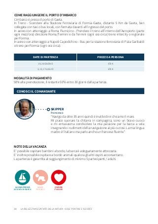 38
NOTE DELLA VACANZA
E’ possibile ospitare bambini a bordo, la barca è adeguatamente attrezzata.
E’ inoltre possibile ospitare a bordo animali qualora gli altri ospiti acconsentano.
La partenza è garantita al raggiungimento di minimo 5 partecipanti / adulti.
MODALITÀ DI PAGAMENTO
50% alla prenotazione, il restante 50% entro 30 giorni dalla partenza.
DATE DI PARTENZA PREZZO A PERSONA
19, 26 GIUGNO 670 €
3, 10, 17 LUGLIO 670 €
SKIPPER
Francesco
“Navigo da oltre 35 anni quindi è inutile dirvi che amo il mare.
Mi piace suonare la chitarra in compagnia, sono un bravo cuoco
e mi entusiasma condividere la mia passione per la barca a vela
insegnando i rudimenti della navigazione ai più curiosi. La mia lingua
madre è l’italiano ma parlo anche un francese fluente.”
CONOSCI IL COMANDANTE
COME RAGGIUNGERE IL PORTO D’IMBARCO
L’imbarco è presso il porto di Gaeta.
In Treno - Scendere alla Stazione Ferroviaria di Formia-Gaeta, distante 5 Km da Gaeta, ben
collegata con taxi o bus locali, con fermata davanti all’ingresso del porto.
In aereo con atterraggio a Roma Fiumicino - Prendere il treno all’interno dell’Aeroporto (parte
ogni mezz’ora) direzione Roma/Termini e da Termini (ogni ora circa) treno intercity o regionale
per Formia.
In aereo con atterraggio a Napoli Capodichino - Bus per la stazione ferroviaria di P.zza Garibaldi
e treno per Formia (ogni ora circa).
LA MIA PRIMA
VACANZA IN BARCA
CUORE
ITALIANO
BABY
FRIENDLY
LA BELLEZZA MOZZAFIATO DELLA NATURA - ISOLE PONTINE E FLEGREE
 