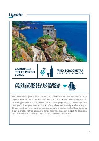 39
Liguria
Scegliere un luogo piuttosto che un altro per trascorrere le vacanze al mare in Liguria è
impresa assai difficile. Sono tante le località che offrono servizi, bellezze e cultura per
quanti vogliono vivere in questa bellissima regione le proprie vacanze. Più di ogni altro
postoperòc’èlastupefacentebellezzadelleCinqueTerre,unameraviglianellameraviglia.
Cinque piccoli borghi sul mare, dal paesaggio e dalle atmosfere uniche. Visitarli in barca
tra un approdo e l’altro o arrivarci via terra e godere dei panorami mozzafiato da uno dei
tanti sentieri che le percorrono è un’esperienza davvero emozionante.
VINO SCIACCHETRÀ
È IL RE DELLA TAVOLA
CARRUGGI
STRETTI PORTICI
E VICOLI
VIA DELL’AMORE A MANAROLA
STRADA PEDONALE A PICCO SUL MARE
 