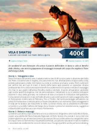 40
400€Lasciati coccolare sul mare della Liguria
Liguria, Cinque Terre Durata: 2 giorni / 2 notti
VELA E SHIATSU
Un weekend di vero benessere che unisce il piacere dell’andare in barca a vela ai benefici
dello shiatsu, una tecnica giapponese di massaggio manuale del corpo che migliora il fluire
dell’energia vitale.
Giorno 1 – Veleggiata e relax
Dopo l’imbarco del venerdì sera, il sabato mattina (ore 10:30 circa) si parte in direzione del Golfo
dei Poeti e durante tutto il tragitto, che percorreremo non allontanandoci troppo dalla costa,
potrete partecipare a delle mini lezioni su come si conduce una barca a vela. Pochi rudimenti
per sentirsi dei veri lupi di mare! A bordo della barca sarà presente un operatore shiatsu
professionista che vi descriverà tutte le benefiche caratteristiche di questo metodo di massaggio
che trae le sue origini nell’antica filosofia medica orientale. Insieme all’operatore valuterete
ogni vostra specifica esigenza, così da personalizzare i trattamenti a cui vi potrete sottoporre
durante il corso della giornata, nei momenti di relax e secondo le indicazioni dell’operatore.
Consumeremo il pranzo in mare nel Golfo di Lerici e poi continueremo il nostro viaggio alla volta
di Portovenere e delle isole di Palmaria, Tino e Tinetto. Nel tardo pomeriggio arriveremo nei
pressi di Portovenere o della località Le Grazie (decideremo sul momento) dove ormeggeremo
in rada per la serata e per trascorrere la notte. La cena è libera, con la possibilità di prenotare
un posto in una delle trattorie del borgo de Le Grazie o presso la Locanda Lorena, suggestivo
ristorante dell’isola Palmaria con vista su Portovenere.
Giorno 2 - Natura e massaggi
La domenica mattina, dopo aver fatto una ricca colazione ci dirigeremo verso la Grotta di Byron,
ovvero una caletta del Parco Naturale Regionale di Porto Venere che prende il nome dal noto
poeta inglese che qui amava trascorrere il suo tempo. Da qui continueremo la navigazione verso
le Cinque Terre e ci fermeremo in località Rocce Rosse, una piccola cala dove il mare è cristallino
e sovrastato da caratteristiche rocce di colore rosso. Il luogo è perfetto anche per fare snorkeling.
a persona
a partire da
VELA E SHIATSU - LIGURIA
 