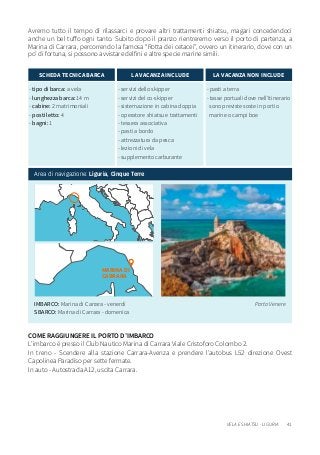 41VELA E SHIATSU - LIGURIA
IMBARCO: Marina di Carrara - venerdì
SBARCO: Marina di Carrara - domenica
Porto Venere
Avremo tutto il tempo di rilassarci e provare altri trattamenti shiatsu, magari concedendoci
anche un bel tuffo ogni tanto. Subito dopo il pranzo rientreremo verso il porto di partenza, a
Marina di Carrara, percorrendo la famosa “Rotta dei cetacei”, ovvero un itinerario, dove con un
po’ di fortuna, si possono avvistare delfini e altre specie marine simili.
- tipo di barca: a vela
- lunghezza barca: 14 m
- cabine: 2 matrimoniali
- posti letto: 4
- bagni: 1
SCHEDA TECNICA BARCA
- servizi dello skipper
- servizi del co-skipper
- sistemazione in cabina doppia
- operatore shiatsu e trattamenti
- tessera associativa
- pasti a bordo
- attrezzatura da pesca
- lezioni di vela
- supplemento carburante
LA VACANZA INCLUDE
- pasti a terra
- tasse portuali dove nell’itinerario
sono previste soste in porti o
marine o campi boe
LA VACANZA NON INCLUDE
Area di navigazione: Liguria, Cinque Terre
MARINA DI
CARRARA
COME RAGGIUNGERE IL PORTO D’IMBARCO
L’imbarco è presso il Club Nautico Marina di Carrara Viale Cristoforo Colombo 2.
In treno - Scendere alla stazione Carrara-Avenza e prendere l’autobus L52 direzione Ovest
Capolinea Paradiso per sette fermate.
In auto - Autostrada A12, uscita Carrara.
 