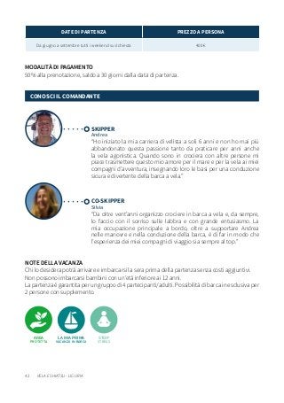 42
NOTE DELLA VACANZA
Chi lo desidera potrà arrivare e imbarcarsi la sera prima della partenza senza costi aggiuntivi.
Non possono imbarcarsi bambini con un’età inferiore ai 12 anni.
La partenza è garantita per un gruppo di 4 partecipanti/adulti. Possibilità di barca in esclusiva per
2 persone con supplemento.
MODALITÀ DI PAGAMENTO
50% alla prenotazione, saldo a 30 giorni dalla data di partenza.
DATE DI PARTENZA PREZZO A PERSONA
Da giugno a settembre tutti i weekend su richiesta 400 €
SKIPPER
Andrea
CO-SKIPPER
Silvia
“Ho iniziato la mia carriera di velista a soli 6 anni e non ho mai più
abbandonato questa passione tanto da praticare per anni anche
la vela agonistica. Quando sono in crociera con altre persone mi
piace trasmettere questo mio amore per il mare e per la vela ai miei
compagni d’avventura, insegnando loro le basi per una conduzione
sicura e divertente della barca a vela.”
“Da oltre vent’anni organizzo crociere in barca a vela e, da sempre,
lo faccio con il sorriso sulle labbra e con grande entusiasmo. La
mia occupazione principale a bordo, oltre a supportare Andrea
nelle manovre e nella conduzione della barca, è di far in modo che
l’esperienza dei miei compagni di viaggio sia sempre al top.”
CONOSCI IL COMANDANTE
LA MIA PRIMA
VACANZA IN BARCA
STOP
STRESS
AREA
PROTETTA
VELA E SHIATSU - LIGURIA
 
