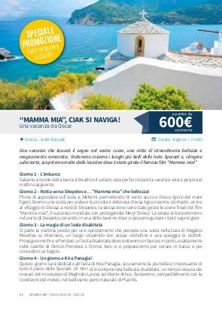 44
600€Una vacanza da Oscar
Grecia - Isole Sporadi Durata: 8 giorni / 7 notti
“MAMMA MIA”, CIAK SI NAVIGA!
Una vacanza che lascerà il segno nel vostro cuore, una rotta di straordinaria bellezza e
magicamente romantica. Visiteremo insieme i luoghi più belli delle Isole Sporadi e, ciliegina
sulla torta, scopriremo molte delle location dove è stato girato il famoso film “Mamma mia!”
Giorno 1 - L’imbarco
Saliamo a bordo della barca a Skiathos il sabato sera per far iniziare la vacanza vera e propria al
mattino seguente.
Giorno 2 - Rotta verso Skopelos e… ”Mamma mia” che bellezza!
Prima di approdare sull’isola e, Meltemi permettendo (il vento secco e fresco tipico del mare
Egeo), faremo una sosta per visitare la piccola e deliziosa chiesa Agios Ioannis sto Kastri, vicino
al villaggio di Glossa a nord di Skopelos, la stessa dove sono state girate le scene finali del film
“Mamma mia!”, il successo mondiale con protagonista Meryl Streep. La serata la trascorreremo
nel porto di Skopelos cenando in una delle taverne dove si possono gustare i tipici sapori greci.
Giorno 3 - La magia di un’isola disabitata
Si parte la mattina presto per uno spostamento che prevede una sosta nella baia di Megalos
Mourtias su Alonissos, un luogo stupendo con acque cristalline e una spiaggia di ciottoli.
ProseguiremofinoaPeristeri,un’isoladisabitatadovesosteremoinbarcaeinporto,esattamente
nelle calette di Ormos Peristera o Ormos Xero e ci prepareremo per cenare in barca e poi
concederci un bagno.
Giorno 4 - Un giorno a Kira Panagia!
Questo giorno sarà dedicato all’isola di Kira Panagia, sicuramente la più bella e interessante di
tutto il parco delle Sporadi. 25 Km2 di incontaminata bellezza disabitata, un tempo vissuta dai
monaci del monastero di Meghistis Lavras sul Monte Athos. Sosteremo, compatibilmente con le
condizioni del meteo, nel bellissimo porto naturale di Planitis.
a persona
a partire da
“MAMMA MIA”, CIAK SI NAVIGA! - GRECIA
SPECIALE
PROMOZIONE
PARTI IN GRUPPO
A LUGLIO!
 