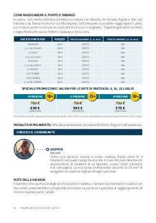 46
NOTE DELLA VACANZA
Il bambino che usufruisce degli sconti presenti in tabella, è sempre da intendersi in cabina con
due adulti; posti bambino a disponibilità limitata. La partenza è garantita al raggiungimento di
minimo 4 partecipanti / adulti.
MODALITÀDIPAGAMENTO:50%allaprenotazione,ilrestante50%entro30giornidallapartenza.
Promozione riservata ai gruppi di 4/6/8 persone (adulti) confermati in un’unica prenotazione. Valida per le partenze del 9, 16 e 23 luglio.
DATE DI PARTENZA PREZZO PREZZO BAMBINO (3-11 anni) PREZZO BAMBINO (12-16 anni)
28 MAGGIO 650 € GRATIS 50%
4, 11, 18 GIUGNO 650 € GRATIS 50%
2 LUGLIO 700 € GRATIS 50%
9, 16, 23 LUGLIO 700 € GRATIS 50%
30 LUGLIO 750 € GRATIS 50%
6, 13, 20 AGOSTO 750 € GRATIS 50%
27 AGOSTO 700 € GRATIS 50%
3 SETTEMBRE 700 € GRATIS 50%
10 SETTEMBRE 700 € GRATIS 50%
17, 24 SETTEMBRE 600 € GRATIS 50%
4 PERSONE 6 PERSONE 8 PERSONE
700 €
630 €
a persona
700 €
595 €
a persona
700 €
575 €
a persona
SKIPPER
Marcello
“Sono una persona curiosa e molto creativa, fluida come lo è
l’elemento sul quale navigo da una vita, il mare. Mi piace descrivermi
associandomi al carattere di un labrador, ovvero molto socievole
e di compagnia. La mia storia professionale racconta di 20 anni di
navigazione e qualche migliaio di leghe percorse.”
CONOSCI IL COMANDANTE
COME RAGGIUNGERE IL PORTO D’IMBARCO
In aereo - Voli diretti dall’Italia: da Milano e Verona con NeosAir, da Venezia, Napoli e Bari con
Volotea e da Roma Fiumicino con Blu-Express. Dall’aeroporto è possibile raggiungere il porto
con il taxi in pochi minuti per un costo di € 8-10 circa. In traghetto - Traghetti giornalieri da Volos
e Agios Konstantinos con Hellenic Seaways e Anes Lines.
“MAMMA MIA”, CIAK SI NAVIGA! - GRECIA
-10% -15% -18%
SPECIALE PROMOZIONE! VALIDA PER LE DATE DI PARTENZA: 9, 16, 23 LUGLIO
 