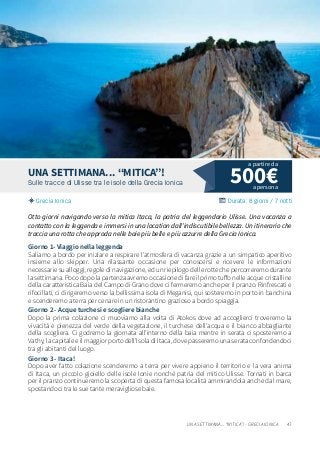 47UNA SETTIMANA... “MITICA”! - GRECIA IONICA
500€Sulle tracce di Ulisse tra le isole della Grecia Ionica
Grecia Ionica Durata: 8 giorni / 7 notti
UNA SETTIMANA… “MITICA”!
Otto giorni navigando verso la mitica Itaca, la patria del leggendario Ulisse. Una vacanza a
contatto con la leggenda e immersi in una location dall’indiscutibile bellezza. Un itinerario che
traccia una rotta che approda nelle baie più belle e più azzurre della Grecia Ionica.
Giorno 1- Viaggio nella leggenda
Saliamo a bordo per iniziare a respirare l’atmosfera di vacanza grazie a un simpatico aperitivo
insieme allo skipper. Una rilassante occasione per conoscersi e ricevere le informazioni
necessarie su alloggi, regole di navigazione, ed un riepilogo delle rotte che percorreremo durante
la settimana. Poco dopo la partenza avremo occasione di fare il primo tuffo nelle acque cristalline
della caratteristica Baia del Campo di Grano dove ci fermeremo anche per il pranzo. Rinfrescati e
rifocillati, ci dirigeremo verso la bellissima isola di Meganisi, qui sosteremo in porto in banchina
e scenderemo a terra per cenare in un ristorantino grazioso a bordo spiaggia.
Giorno 2 - Acque turchesi e scogliere bianche
Dopo la prima colazione ci muoviamo alla volta di Atokos dove ad accoglierci troveremo la
vivacità e pienezza del verde della vegetazione, il turchese dell’acqua e il bianco abbagliante
della scogliera. Ci godremo la giornata all’interno della baia mentre in serata ci sposteremo a
Vathy, la capitale e il maggior porto dell’Isola di Itaca, dove passeremo una serata confondendoci
tra gli abitanti del luogo.
Giorno 3 - Itaca!
Dopo aver fatto colazione scenderemo a terra per vivere appieno il territorio e la vera anima
di Itaca, un piccolo gioiello delle isole Ionie nonché patria del mitico Ulisse. Tornati in barca
per il pranzo continueremo la scoperta di questa famosa località ammirandola anche dal mare,
spostandoci tra le sue tante meravigliose baie.
a persona
a partire da
 