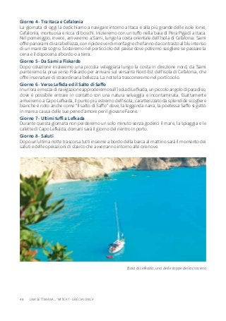 48
Giorno 4 - Tra Itaca e Cefalonia
La giornata di oggi la dedichiamo a navigare intorno a Itaca e alla più grande delle isole Ionie,
Cefalonia, montuosa e ricca di boschi. Inizieremo con un tuffo nella baia di Pera Pigadi a Itaca.
Nel pomeriggio, invece, arriveremo a Sami, lungo la costa orientale dell’isola di Cefalonia. Sami
offre panorami di rara bellezza, con ripide e verdi montagne che fanno da contrasto al blu intenso
di un mare da sogno. Sosteremo nel porticciolo del paese dove potremo scegliere se passare la
cena e il dopocena a bordo o a terra.
Giorno 5 - Da Sami a Fiskardo
Dopo colazione inizieremo una piccola veleggiata lungo la costa in direzione nord, da Sami
punteremo la prua verso Fiskardo per arrivare sul versante Nord-Est dell’isola di Cefalonia, che
offre insenature di straordinaria bellezza. La notte la trascorreremo nel porticciolo.
Giorno 6 - Verso Lefkda ed il Salto di Saffo
Inun’oraemezzadinavigazioneapproderemosull’isoladiLefkada,unpiccoloangolodiparadiso,
dove è possibile entrare in contatto con una natura selvaggia e incontaminata. Esattamente
arriveremo a Capo Lefkada, il punto più estremo dell’isola, caratterizzato da splendide scogliere
bianche e noto anche come “Il salto di Saffo” dove, la leggenda narra, la poetessa Saffo si gettò
in mare a causa delle sue pene d’amore per il giovane Faone.
Giorno 7 - Ultimi tuffi a Lefkada
Durante questa giornata non perderemo un solo minuto senza goderci il mare, la spiaggia e le
calette di Capo Lefkada, domani sarà il giorno del rientro in porto.
Giorno 8 - Saluti
Dopo un’ultima notte trascorsa tutti insieme a bordo della barca al mattino sarà il momento dei
saluti e delle operazioni di sbarco che avverranno intorno alle ore nove.
Baia di Lefkada, una delle tappe della crociera
UNA SETTIMANA... “MITICA”! - GRECIA IONICA
 