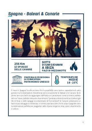 51
Il mare in Spagna? Inutile scrivere che le possibilità sono tante e soprattutto di vario
genere ma le destinazioni d’eccellenza sono sicuramente le Baleari e le Canarie. Se le
prime sono più facili da raggiungere dall’Italia e si presentano come la sintesi perfetta
del mix “mare, bellezze naturali e divertimento” (possiamo forse dimenticarci della night
life di Ibiza o delle spiagge incontaminate di Formentera?) le Canarie preservano un
fascino più selvaggio e misterioso. In sintesi possiamo dire che le acque spagnole sono
la destinazione perfetta per viaggiatori dalle diverse esigenze: relax, sport, divertimento
e cultura.
Spagna - Baleari & Canarie
NOTTE
DI SAN GIOVANNI
A IBIZA
FALÒ DI MEZZANOTTE
256 Km
LE SPIAGGE
DELLE CANARIE
PRATERIA DI POSEIDONIA
DI FORMENTERA
PATRIMONIO UNESCO
TEMPERATURE
MEDIE
18 - 25°C
 