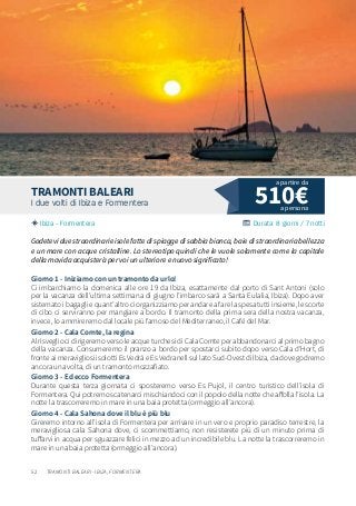 52
510€I due volti di Ibiza e Formentera
Ibiza - Formentera Durata: 8 giorni / 7 notti
TRAMONTI BALEARI
Godetevi due straordinarie isole fatte di spiagge di sabbia bianca, baie di straordinaria bellezza
e un mare con acque cristalline. Lo stereotipo quindi che le vuole solamente come la capitale
della movida acquisterà per voi un ulteriore e nuovo significato!
Giorno 1 - Iniziamo con un tramonto da urlo!
Ci imbarchiamo la domenica alle ore 19 da Ibiza, esattamente dal porto di Sant Antoni (solo
per la vacanza dell’ultima settimana di giugno l’imbarco sarà a Santa Eulalia, Ibiza). Dopo aver
sistemato i bagagli e quant’altro ci organizziamo per andare a fare la spesa tutti insieme, le scorte
di cibo ci serviranno per mangiare a bordo. Il tramonto della prima sera della nostra vacanza,
invece, lo ammireremo dal locale più famoso del Mediterraneo, il Café del Mar.
Giorno 2 - Cala Comte, la regina
Al risveglio ci dirigeremo verso le acque turchesi di Cala Comte per abbandonarci al primo bagno
della vacanza. Consumeremo il pranzo a bordo per spostarci subito dopo verso Cala d’Hort, di
fronte ai meravigliosi isolotti Es Vedrà e Es Vedranell sul lato Sud-Ovest di Ibiza, da dove godremo
ancora una volta, di un tramonto mozzafiato.
Giorno 3 - Ed ecco Formentera
Durante questa terza giornata ci sposteremo verso Es Pujol, il centro turistico dell’isola di
Formentera. Qui potremo scatenarci mischiandoci con il popolo della notte che affolla l’isola. La
notte la trascorreremo in mare in una baia protetta (ormeggio all’ancora).
Giorno 4 - Cala Sahona dove il blu è più blu
Gireremo intorno all’isola di Formentera per arrivare in un vero e proprio paradiso terrestre, la
meravigliosa cala Sahona dove, ci scommettiamo, non resisterete più di un minuto prima di
tuffarvi in acqua per sguazzare felici in mezzo ad un incredibile blu. La notte la trascorreremo in
mare in una baia protetta (ormeggio all’ancora).
a persona
a partire da
TRAMONTI BALEARI - IBIZA, FORMENTERA
 