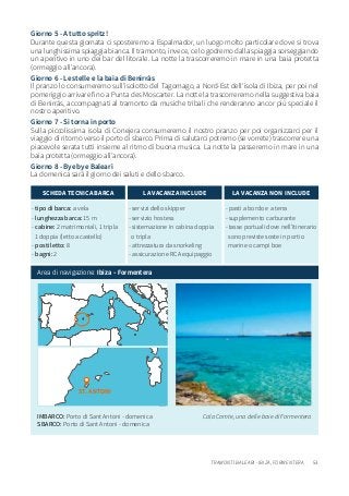 53TRAMONTI BALEARI - IBIZA, FORMENTERA
IMBARCO: Porto di Sant Antoni - domenica
SBARCO: Porto di Sant Antoni - domenica
Cala Comte, una delle baie di Formentera
Giorno 5 - A tutto spritz!
Durante questa giornata ci sposteremo a Espalmador, un luogo molto particolare dove si trova
una lunghissima spiaggia bianca. Il tramonto, invece, ce lo godremo dalla spiaggia sorseggiando
un aperitivo in uno dei bar del litorale. La notte la trascorreremo in mare in una baia protetta
(ormeggio all’ancora).
Giorno 6 - Le stelle e la baia di Benirràs
Il pranzo lo consumeremo sull’isolotto del Tagomago, a Nord-Est dell’isola di Ibiza, per poi nel
pomeriggio arrivare fino a Punta des Moscarter. La notte la trascorreremo nella suggestiva baia
di Benirràs, accompagnati al tramonto da musiche tribali che renderanno ancor più speciale il
nostro aperitivo.
Giorno 7 - Si torna in porto
Sulla piccolissima isola di Conejera consumeremo il nostro pranzo per poi organizzarci per il
viaggio di ritorno verso il porto di sbarco. Prima di salutarci potremo (se vorrete) trascorrere una
piacevole serata tutti insieme al ritmo di buona musica. La notte la passeremo in mare in una
baia protetta (ormeggio all’ancora).
Giorno 8 - Bye bye Baleari
La domenica sarà il giorno dei saluti e dello sbarco.
- tipo di barca: a vela
- lunghezza barca: 15 m
- cabine: 2 matrimoniali, 1 tripla
1 doppia (letto a castello)
- posti letto: 8
- bagni: 2
SCHEDA TECNICA BARCA
- servizi dello skipper
- servizio hostess
- sistemazione in cabina doppia
o tripla
- attrezzatura da snorkeling
- assicurazione RCA equipaggio
LA VACANZA INCLUDE
- pasti a bordo e a terra
- supplemento carburante
- tasse portuali dove nell’itinerario
sono previste soste in porti o
marine o campi boe
LA VACANZA NON INCLUDE
Area di navigazione: Ibiza - Formentera
ST. ANTONI
 