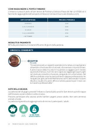 54
NOTE DELLA VACANZA
La partenza del 26 giugno prevede l’imbarco a Santa Eulalia anzichè Sant Antoni quindi le tappe
dell’itinerario verranno fatte in ordine inverso.
Possono partecipare alla vacanza anche bambini paganti prezzo adulto. Non sono ammessi
animali a bordo.
La partenza è garantita al raggiungimento di minimo 2 partecipanti / adulti.
MODALITÀ DI PAGAMENTO
50% alla prenotazione, il restante 50% entro 30 giorni dalla partenza.
DATE DI PARTENZA PREZZO A PERSONA
26 GIUGNO 510 €
3, 10, 17, 24 LUGLIO 610 €
31 LUGLIO 670 €
7, 14, 21, 28 AGOSTO 670 €
4 SETTEMBRE 510 €
SKIPPER
Riccardo
“Ho sempre avuto un rapporto speciale con la natura, ero quel genere
di bambino che divora libri di animali, di avventura e di posti lontani.
Il primo lavoro della mia vita mi ha portato a viaggiare per il mondo
quasi tutto il tempo, ma il mio vero sogno era raggiungere quei luoghi
nel modo più romantico che esiste, navigando con un bel veliero. Dal
2003 ho cambiato vita e ho deciso di fare lo skipper professionista. Ho
navigato per gran parte del Mediterraneo ed ho attraversato l’oceano
Atlantico. Quello che potrò offrirvi è tutta la passione per il mare con
la massima professionalità.”
CONOSCI IL COMANDANTE
COME RAGGIUNGERE IL PORTO D’IMBARCO
L’imbarco è presso il porto di Sant Antoni de Portmany (indirizzo Paseo del Mar s/n 07820) ed è
facilmente raggiungibile dall’aeroporto di Ibiza con la linea di bus locale (ibizabus.com).
LA MIA PRIMA
VACANZA IN BARCA
STOP
STRESS
SMART
PRICE
TRAMONTI BALEARI - IBIZA, FORMENTERA
 