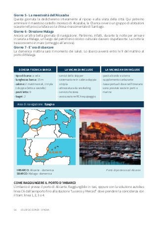 56
- tipo di barca: a vela
- lunghezza barca: 15 m
- cabine: 2 matrimoniali, 1 tripla
1 doppia (letto a castello)
- posti letto: 9
- bagni: 2
SCHEDA TECNICA BARCA
- servizi dello skipper
- sistemazione in cabina doppia
o tripla
- attrezzatura da snorkeling
- servizio hostess
- assicurazione RCA equipaggio
LA VACANZA INCLUDE
- pasti a bordo e a terra
- supplemento carburante
- tasse portuali dove nell’itinerario
sono previste soste in porti o
marine
LA VACANZA NON INCLUDE
Area di navigazione: Spagna
IMBARCO: Alicante - domenica
SBARCO: Malaga - domenica
Porto di partenza ad Alicante
Giorno 5 - La maestosità dell’Alcazaba
Questa giornata la dedicheremo interamente al riposo e alla visita della città. Qui potremo
ammirare il maestoso castello moresco di Alcazaba, la Chanca ovvero un gruppo di abitazioni
scavate nella roccia tufacea o la chiesa rinascimentale di Santiago.
Giorno 6 - Direzione Malaga
Ancora un’altra bella giornata di navigazione. Partiremo, infatti, durante la notte per arrivare
in serata a Malaga, un luogo dal patrimonio storico culturale davvero stupefacente. La notte la
trascorreremo in mare (ormeggio all’ancora).
Giorno 7 - E’ ora di sbarcare
La domenica mattina sarà il momento dei saluti. Lo sbarco avverrà entro le 9 del mattino al
porto di Malaga.
COLOR DE ESPANA - SPAGNA
ALICANTE
MALAGA
COME RAGGIUNGERE IL PORTO D’IMBARCO
L’imbarco è presso il porto di Alicante. Raggiungibile in taxi, oppure con la soluzione autobus
linea C6 dall’aeroporto fino alla stazione “Luceros y Mercad” dove prendere la coincidenza con
il tram: linea 1, 2, 3 o 4.
 