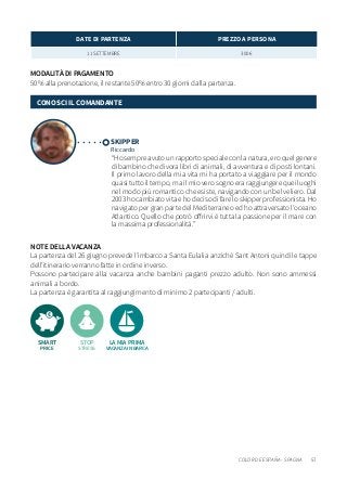 57COLOR DE ESPANA - SPAGNA
NOTE DELLA VACANZA
La partenza del 26 giugno prevede l’imbarco a Santa Eulalia anzichè Sant Antoni quindi le tappe
dell’itinerario verranno fatte in ordine inverso.
Possono partecipare alla vacanza anche bambini paganti prezzo adulto. Non sono ammessi
animali a bordo.
La partenza è garantita al raggiungimento di minimo 2 partecipanti / adulti.
MODALITÀ DI PAGAMENTO
50% alla prenotazione, il restante 50% entro 30 giorni dalla partenza.
SKIPPER
Riccardo
“Ho sempre avuto un rapporto speciale con la natura, ero quel genere
di bambino che divora libri di animali, di avventura e di posti lontani.
Il primo lavoro della mia vita mi ha portato a viaggiare per il mondo
quasi tutto il tempo, ma il mio vero sogno era raggiungere quei luoghi
nel modo più romantico che esiste, navigando con un bel veliero. Dal
2003 ho cambiato vita e ho deciso di fare lo skipper professionista. Ho
navigato per gran parte del Mediterraneo ed ho attraversato l’oceano
Atlantico. Quello che potrò offrirvi è tutta la passione per il mare con
la massima professionalità.”
CONOSCI IL COMANDANTE
LA MIA PRIMA
VACANZA IN BARCA
STOP
STRESS
SMART
PRICE
DATE DI PARTENZA PREZZO A PERSONA
11 SETTEMBRE 300 €
 