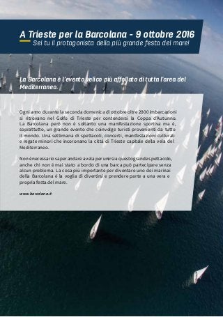 63“MAMMA MIA”, CIAK SI NAVIGA!
A Trieste per la Barcolana - 9 ottobre 2016
Sei tu il protagonista della più grande festa del mare!
Ogni anno durante la seconda domenica di ottobre oltre 2000 imbarcazioni
si ritrovano nel Golfo di Trieste per contendersi la Coppa d’Autunno.
La Barcolana però non è soltanto una manifestazione sportiva ma è,
soprattutto, un grande evento che coinvolge turisti provenienti da tutto
il mondo. Una settimana di spettacoli, concerti, manifestazioni culturali
e regate minori che incoronano la città di Trieste capitale della vela del
Mediterraneo.
Nonènecessariosaperandareavelaperunirsiaquestograndespettacolo,
anche chi non è mai stato a bordo di una barca può partecipare senza
alcun problema. La cosa più importante per diventare uno dei marinai
della Barcolana è la voglia di divertirsi e prendere parte a una vera e
propria festa del mare.
La Barcolana è l’evento velico più affollato di tutta l’area del
Mediterraneo.
www.barcolana.it
 