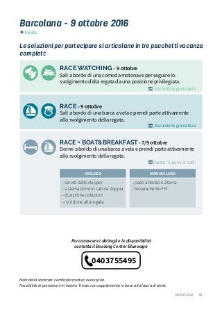 65
RACE WATCHING - 9 ottobre
Sali a bordo di una comoda motonave per seguire lo
svolgimento della regata da una posizione privilegiata.
RACE - 9 ottobre
Sali a bordo di una barca a vela e prendi parte attivamente
allo svolgimento della regata.
RACE + BOAT&BREAKFAST - 7/9 ottobre
Dormi a bordo di una barca a vela e prendi parte attivamente
allo svolgimento della regata.
Le soluzioni per partecipare si articolano in tre pacchetti vacanza
completi:
- servizi dello skipper
- sistemazione in cabina doppia
- due prime colazioni
- iscrizione alla regata
- pasti a bordo e a terra
- tesseramento FIV
INCLUSO NON INCLUSO
Barcolana - 9 ottobre 2016
Per conoscere i dettagli e le disponibilità
contatta il Booking Center Bluewago
BARCOLANA
Note della vacanza: certificato medico necessario.
Possibilità di pernottare in hotel a Trieste con supplemento in base alla fascia di stelle.
Escursione giornaliera
Escursione giornaliera
Durata: 3 giorni/2 notti
Trieste
0403755495
 