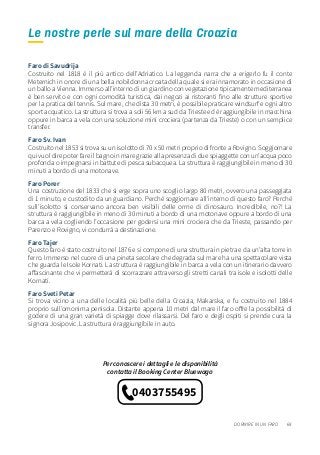 69
Faro di Savudrija
Costruito nel 1818 è il più antico dell’Adriatico. La leggenda narra che a erigerlo fu il conte
Meternich in onore di una bella nobildonna croata della quale si era innamorato in occasione di
un ballo a Vienna. Immerso all’interno di un giardino con vegetazione tipicamente mediterranea
è ben servito e con ogni comodità turistica, dai negozi ai ristoranti fino alle strutture sportive
per la pratica del tennis. Sul mare, che dista 30 metri, è possibile praticare windsurf e ogni altro
sport acquatico. La struttura si trova a soli 56 km a sud da Trieste ed è raggiungibile in macchina
oppure in barca a vela con una soluzione mini crociera (partenza da Trieste) o con un semplice
transfer.
Faro Sv. Ivan
Costruito nel 1853 si trova su un isolotto di 70 x 50 metri proprio di fronte a Rovigno. Soggiornare
qui vuol dire poter fare il bagno in mare grazie alla presenza di due spiaggette con un’acqua poco
profonda o impegnarsi in battute di pesca subacquea. La struttura è raggiungibile in meno di 30
minuti a bordo di una motonave.
Faro Porer
Una costruzione del 1833 che si erge sopra uno scoglio largo 80 metri, ovvero una passeggiata
di 1 minuto, e custodito da un guardiano. Perché soggiornare all’interno di questo faro? Perché
sull’isolotto si conservano ancora ben visibili delle orme di dinosauro. Incredibile, no?! La
struttura è raggiungibile in meno di 30 minuti a bordo di una motonave oppure a bordo di una
barca a vela cogliendo l’occasione per godersi una mini crociera che da Trieste, passando per
Parenzo e Rovigno, vi condurrà a destinazione.
Faro Tajer
Questo faro è stato costruito nel 1876 e si compone di una struttura in pietra e da un’alta torre in
ferro. Immerso nel cuore di una pineta secolare che degrada sul mare ha una spettacolare vista
che guarda le Isole Kornati. La struttura è raggiungibile in barca a vela con un itinerario davvero
affascinante che vi permetterà di scorrazzare attraverso gli stretti canali tra isole e isolotti delle
Kornati.
Faro Sveti Petar
Si trova vicino a una delle località più belle della Croazia, Makarska, e fu costruito nel 1884
proprio sull’omonima penisola. Distante appena 10 metri dal mare il faro offre la possibilità di
godere di una gran varietà di spiagge dove rilassarsi. Del faro e degli ospiti si prende cura la
signora Josipovic. La struttura è raggiungibile in auto.
DORMIRE IN UN FARO
Le nostre perle sul mare della Croazia
Per conoscere i dettagli e le disponibilità
contatta il Booking Center Bluewago
0403755495
 
