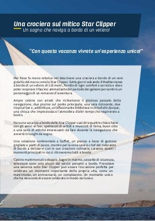 71“MAMMA MIA”, CIAK SI NAVIGA!
Mai frase fu meno retorica nel descrivere una crociera a bordo di un vero
gioiello del mare come lo Star Clipper. Sette giorni solcando il Mediterraneo
a bordo di un veliero di 115 metri, fornito di ogni comfort e servizio e dove
poter respirare il fascino ammaliante del periodo dei galeoni per sentirsi un
personaggio di un romanzo d’avventura.
Ampie cabine con arredi che richiamano il glorioso passato della
navigazione, due piscine sul ponte principale, una sala ristorante, due
tropical bar e, addirittura, un’affascinante biblioteca in stile Belle Epoque,
una chicca che impreziosisce l’atmosfera d’altri tempi che respirerete a
bordo.
Fare una vacanza a bordo dello Star Clipper vuol dire quattro chiacchiere
con gli amici al bar, spettacoli di artisti e musicisti di fama, buon cibo
e una serie di attività interessanti da fare durante la navigazione che
avverrà in luoghi da sogno.
Una colazione continentale a buffet, un pranzo a base di gustose
grigliate e piatti di pesce, mentre per la cena sarà lo chef del ristorante
di bordo a deliziarvi con le sue creazioni culinarie; saranno questi i
momenti principali in cui ci ritroveremo tutti a tavola.
Cabine matrimoniali o doppie, bagni in marmo, cassette di sicurezza,
televisore sono solo alcuni dei servizi presenti a bordo. Prenotare
una vacanza sullo Star Clipper può essere l’occasione perfetta per
celebrare un momento importante della propria vita, come un
matrimonio, un anniversario, un compleanno. Un momento unico
che ha necessità di essere celebrato in modo esclusivo.
“Con questa vacanza vivrete un’esperienza unica!”
Una crociera sul mitico Star Clipper
Un sogno che naviga a bordo di un veliero!
 