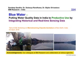 © 2016 IBM Corporation
Blue Water –
Putting Water Quality Data in India to Productive Use by
Integrating Historical and Real-time Sensing Data
Sandeep Sandha, Dr. Sukanya Randhawa, Dr. Biplav Srivastava
IBM Research – India
Acknowledgements: Our colleagues at IBM Research and collaborators at various agencies.
Talk at CSE Workshop on Mainstreaming Citywide Sanitation at New Delhi, India
4-5 April, 2016
 
