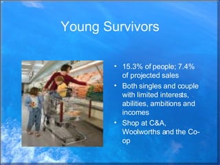 Young Survivors 15.3% of people; 7.4% of projected sales Both singles and couple with limited interests, abilities, ambitions and incomes Shop at C&A, Woolworths and the Co-op 