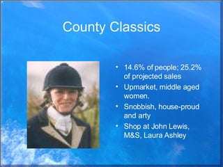 County Classics 14.6% of people; 25.2% of projected sales Upmarket, middle aged women.  Snobbish, house-proud and arty Shop at John Lewis, M&S, Laura Ashley 