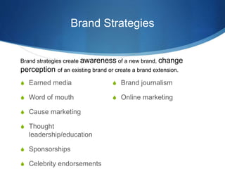 Brand Strategies
 Earned media
 Word of mouth
 Cause marketing
 Thought
leadership/education
 Sponsorships
 Celebrity endorsements
 Brand journalism
 Online marketing
Brand strategies create awareness of a new brand, change
perception of an existing brand or create a brand extension.
 
