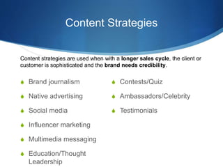 Content Strategies
 Brand journalism
 Native advertising
 Social media
 Influencer marketing
 Multimedia messaging
 Education/Thought
Leadership
 Contests/Quiz
 Ambassadors/Celebrity
 Testimonials
Content strategies are used when with a longer sales cycle, the client or
customer is sophisticated and the brand needs credibility.
 
