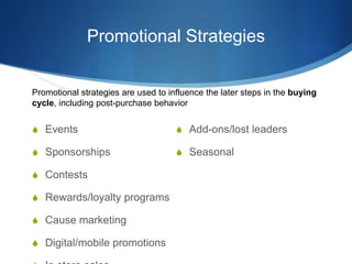 Promotional Strategies
 Events
 Sponsorships
 Contests
 Rewards/loyalty programs
 Cause marketing
 Digital/mobile promotions
 Add-ons/lost leaders
 Seasonal
Promotional strategies are used to influence the later steps in the buying
cycle, including post-purchase behavior
 