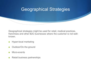 Geographical Strategies
Geographical strategies might be used for retail, medical practices,
franchises and other B2C businesses where the customer is not well-
known.
 Hyper-local marketing
 Outdoor/On the ground
 Micro-events
 Retail business partnerships
 