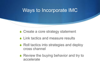 Ways to Incorporate IMC
 Create a core strategy statement
 Link tactics and measure results
 Roll tactics into strategies and deploy
cross channel
 Review the buying behavior and try to
accelerate
 