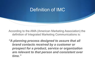 Definition of IMC
According to the AMA (American Marketing Association) the
definition of Integrated Marketing Communications is:
“A planning process designed to assure that all
brand contacts received by a customer or
prospect for a product, service or organization
are relevant to that person and consistent over
time.”
 