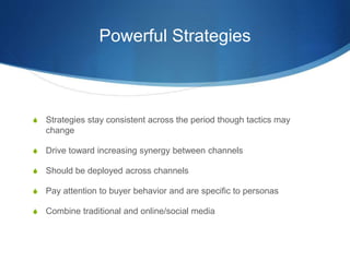 Powerful Strategies
 Strategies stay consistent across the period though tactics may
change
 Drive toward increasing synergy between channels
 Should be deployed across channels
 Pay attention to buyer behavior and are specific to personas
 Combine traditional and online/social media
 