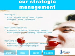 our strategic
                management
Branding mix
 Pleasure | Social status | Trends | Emotion
   Perception | Bonds | Performance



Brand Communication mix:
 Publicidade Institucional | Sponsorship | Mecenato
   Public Relations | Social Branding | New Social Media



Rebranding mix
 Relacionar | Reactivar | Reemocionar | Reinventar
  Reaproximar | Reafirmar | Readequar


 creative         ideas          social         branding
 