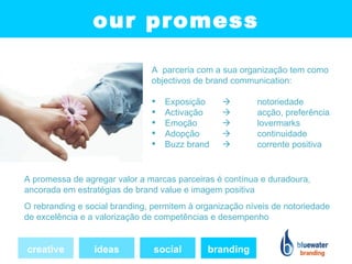 our promess

                               A parceria com a sua organização tem como
                               objectivos de brand communication:

                                  Exposição            notoriedade
                                  Activação            acção, preferência
                                  Emoção               lovermarks
                                  Adopção              continuidade
                                  Buzz brand           corrente positiva


A promessa de agregar valor a marcas parceiras é contínua e duradoura,
ancorada em estratégias de brand value e imagem positiva
O rebranding e social branding, permitem à organização níveis de notoriedade
de excelência e a valorização de competências e desempenho


creative         ideas          social       branding
 
