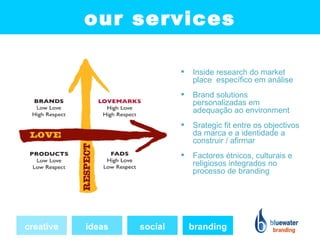 our services

                               Inside research do market
                                place específico em análise
                               Brand solutions
                                personalizadas em
                                adequação ao environment
                               Srategic fit entre os objectivos
                                da marca e a identidade a
                                construir / afirmar
                               Factores étnicos, culturais e
                                religiosos integrados no
                                processo de branding




creative   ideas   social       branding
 