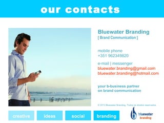 our contacts

                            Bluewater Branding
                            [ Brand Communication ]


                            mobile phone
                            +351 962349820
                            e-mail | messenger
                            bluewater.branding@gmail.com
                            bluewater.branding@hotmail.com


                            your b-business partner
                            on brand communication


                            © 2013 Bluewater Branding. Todos os direitos reservados.




creative   ideas   social   branding
 