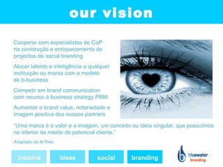 our vision
Cooperar com especialistas de CoP
na construção e enriquecemento de
projectos de social branding
Alocar talento e inteligência a qualquer
instituição ou marca com o modelo
de b-business
Competir em brand communication
com recurso à business strategy PRM
Aumentar o brand value, notoriedade e
imagem positiva dos nossos partners

“Uma marca é o valor e a imagem, um conceito ou ideia singular, que possuímos
no interior da mente do potencial cliente.”
Adaptado de Al Ries


 creative             ideas       social     branding
 