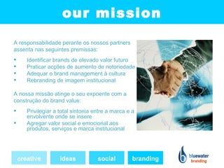 our mission
A responsabilidade perante os nossos partners
assenta nas seguintes premissas:
      Identificar brands de elevado valor futuro
      Praticar acções de aumento de notoriedade
      Adequar o brand management à cultura
      Rebranding de imagem institucional

A nossa missão atinge o seu expoente com a
construção do brand value:
      Privilegiar a total sintonia entre a marca e a
       envolvente onde se insere
      Agregar valor social e emocional aos
       produtos, serviços e marca institucional




    creative         ideas           social         branding
 