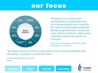 our focus
                                         “Branding, é um conjunto de
                                         conhecimentos multidisciplinares,
                                         uma reorganização rica e ampliada
                                         de vários conhecimentos existentes.
                                         Branding significa fazer a marca ter
                                         valor, fazê-la acontecer, assim como
                                         marketing significa acontecer no
                                         mercado.”
                                         in Os 4E’s de Marketing e Branding, 2007
                                         Nascimento, Lauterborn

“As marcas devem pensar no novo milénio como uma oportunidade para
conquistar o coração e a mente de todos.”
in Marketing Management, 2000
Kotler



creative            ideas       social           branding
 