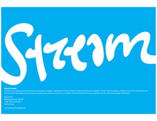 ©SreamBV2009Allrightsreserved
1
About Stream
Stream is an independent consulting and services company specialized in fast creation of business process solutions. Stream was founded in 2008 as a result of several years of
research and development in process management software. Our aim is to deliver working Business Process Solutions in the shortest possible timeframe.
Stream BV
Molukkenstraat 200-B9
1098 TW Amsterdam
Netherlands
www.streamconsulting.nl
 