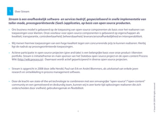 • Ons business model is gebaseerd op de toepassing van open-source componenten als basis voor het realiseren van
toepassingen voor klanten. Onze voorkeur voor open-source componenten is gebaseerd op eigenschappen als
kwaliteit, transparantie, controleerbaarheid, beheersbaarheid, leveranciersonafhankelijkheid en interoperabiliteit.
• Wij menen hiermee toepassingen van een hoge kwaliteit tegen een concurrerende prijs te kunnen realiseren. Hierbij
ligt de nadruk op procesgeoriënteerde toepassingen.
• Actieve participatie in open source projecten (give and take) is een belangrijke basis voor onze product-/diensten
portfolio. Stream is initiatiefnemer en main sponsor van het Statebox open source project en de open-content Process
Wiki (http://wiki.process.io). Daarnaast wordt actief geparticipeerd in diverse open source projecten.
Over Stream
Stream is een onafhankelijk software- en services bedrijf, gespecialiseerd in snelle implementatie van
tailor-made, procesgeoriënteerde (SaaS-)applicaties, op basis van open source producten.
1
©SreamBV2009Allrightsreserved
3
Wiki (http://wiki.process.io). Daarnaast wordt actief geparticipeerd in diverse open source projecten.
• Stream is opgericht in 2008 door Jelle Herold, Paul van Erk en André Blommers, als uitvloeisel van enkele jaren
research en ontwikkeling in process management software.
• Door de kracht van state-of-the-art technologie te combineren met een omvangrijke “open-source”/“open-content”
community en een gemotiveerd en deskundig team, kunnen wij in zeer korte tijd oplossingen realiseren die zich
onderscheiden door snelheid, gebruikersgemak en flexibiliteit.
3
 