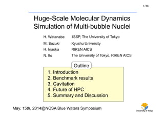 1/20 
University of Tokyo 
Huge-Scale Molecular Dynamics 
Simulation of Multi-bubble Nuclei 
ISSP, The University of Tokyo 
M. Suzuki Kyushu University 
H. Inaoka RIKEN AICS 
The University of Tokyo, RIKEN AICS 
Outline 
H. Watanabe 
N. Ito 
1. Introduction 
2. Benchmark results 
3. Cavitation 
4. Future of HPC 
5. Summary and Discussion 
May. 15th, 2014@NCSA Blue Waters Symposium 
 