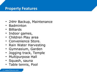 Property Features
•
•
•
•
•
•
•
•
•
•
•
•

24Hr Backup, Maintenance
Badminton
Billiards
Indoor games,
Children Play area
Convenience Store.
Rain Water Harvesting
Gymnasium, Garden
Jogging track, Temple
Multipurpose Hall
Squash, sauna
Table tennis, Pool

2 | www.ft2acres.com

 