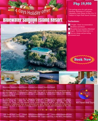 BluewaterSumilonIslandResort
Cebu
* Net package price for each person
* Booking: Minimum of 2 persons
* Mandatory Gala Dinner on Dec.24 & 31
* Subject to Super Peak Season Surcharge
Inclusions:
✅ 3 Nights Hotel Accommodation
✅ Breakfast and Dinner
✅ Roundtrip boat transfers (Mainland
Bancogon - Sumilon Island and v.v.)
✅ Service charge and prevailing
government taxes
Bluewater Sumilon Island Resort is located on tranquil Sumilon Island.
The Island remains as one of Cebu's best kept secrets and is found on the southeastern tip of
the mainland. It is 125 kilometers from Cebu City and is in close proximity to Dumaguete.
The island has an area of 24 hectares and is surrounded by crystal clear waters with varying
aquamarine hues.
Its sandbar is well known for its changing shapes and shifting locations around the island,
depending on the season. On the island, there is a natural lagoon teeming with high
mangroves. There are also natural caves where fishermen used to seek refuge. On the
southside, a lighthouse rests on a protected tree park. Beside it is a Baluarte, a historical
watchtower built as part of a warning system to thwart slavers and marauders in the 19th
century.
KR Travel And Tours
KR Travel And Tours Email: info@krtravelandtours.com www.krtravelandtours.com
Whatsapp: +39 3703758286 | +63 9999968186 Lapu-Lapu City, Cebu 6015, Philippines
 