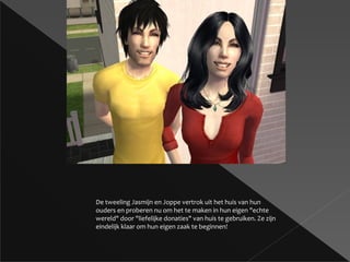 De tweeling Jasmijn en Joppe vertrok uit het huis van hun ouders en proberen nu om het te maken in hun eigen &quot;echte wereld&quot; door &quot;liefelijke donaties&quot; van huis te gebruiken. Ze zijn eindelijk klaar om hun eigen zaak te beginnen! 