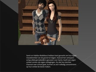 Samir en Habiba Abdellaoui hebben hard gewerkt om hun eigen meubelwinkel van de grond te krijgen. Hoewel het verkopers schap altijd gemakkelijk is geweest voor Samir, heeft een eigen winkel runnen zijn eigen uitdagingen. Nu dat hun dochter Charouk naar school gaat, kunnen ze zich volledig concentreren op hun winkel de beste maken. 