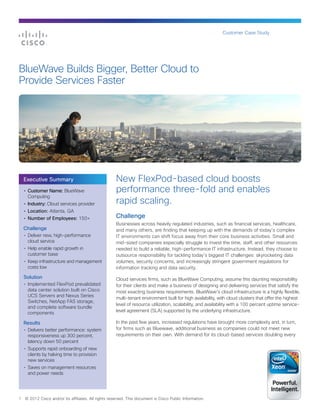 Customer Case Study




BlueWave Builds Bigger, Better Cloud to
Provide Services Faster




    Executive Summary                                 New FlexPod-based cloud boosts
    •	 Customer Name: BlueWave                        performance three-fold and enables
       Computing
    •	 Industry: Cloud services provider              rapid scaling.
    •	 Location: Atlanta, GA
    •	 Number of Employees: 150+                      Challenge
                                                      Businesses across heavily regulated industries, such as financial services, healthcare,
    Challenge                                         and many others, are finding that keeping up with the demands of today’s complex
    •	 Deliver new, high-performance                  IT environments can shift focus away from their core business activities. Small and
       cloud service                                  mid-sized companies especially struggle to invest the time, staff, and other resources
    •	 Help enable rapid growth in                    needed to build a reliable, high-performance IT infrastructure. Instead, they choose to
       customer base                                  outsource responsibility for tackling today’s biggest IT challenges: skyrocketing data
    •	 Keep infrastructure and management             volumes, security concerns, and increasingly stringent government regulations for
       costs low                                      information tracking and data security.

    Solution                                          Cloud services firms, such as BlueWave Computing, assume this daunting responsibility
    •	 Implemented FlexPod prevalidated               for their clients and make a business of designing and delivering services that satisfy the
       data center solution built on Cisco            most exacting business requirements. BlueWave’s cloud infrastructure is a highly flexible,
       UCS Servers and Nexus Series
                                                      multi-tenant environment built for high availability, with cloud clusters that offer the highest
       Switches, NetApp FAS storage,
                                                      level of resource utilization, scalability, and availability with a 100 percent uptime service-
       and complete software bundle
       components                                     level agreement (SLA) supported by the underlying infrastructure.

    Results                                           In the past few years, increased regulations have brought more complexity and, in turn,
    •	 Delivers better performance: system            for firms such as Bluewave, additional business as companies could not meet new
       responsiveness up 300 percent,                 requirements on their own. With demand for its cloud-based services doubling every
       latency down 50 percent
    •	 Supports rapid onboarding of new
       clients by halving time to provision
       new services
    •	 Saves on management resources
       and power needs




1   © 2012 Cisco and/or its affiliates. All rights reserved. This document is Cisco Public Information.
 